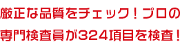 厳正な品質をチェック！プロの専門検査員が324項目を検査！