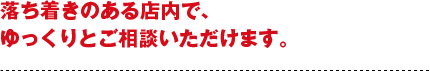 落ち着きのある店内で、ゆっくりとご相談いただけます。